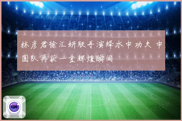 林彦君徐汇妍联手演绎水中功夫 中国队再获一金辉煌瞬间