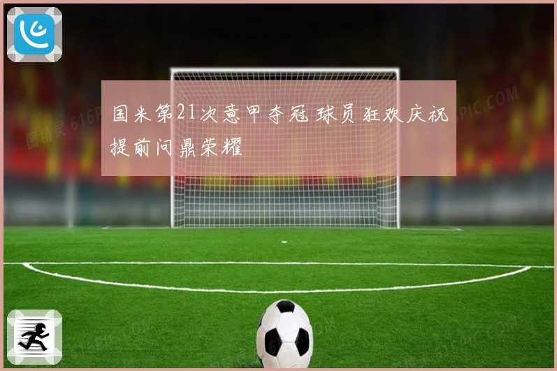 国米第21次意甲夺冠 球员狂欢庆祝提前问鼎荣耀