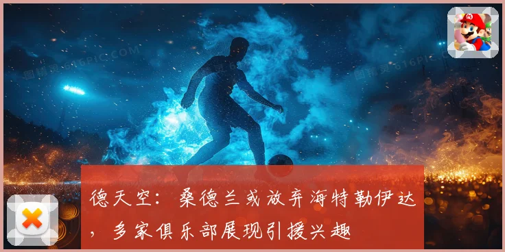 德天空：桑德兰或放弃海特勒伊达，多家俱乐部展现引援兴趣