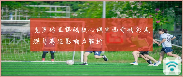 克罗地亚锋线核心佩里西奇精彩表现与赛场影响力解析