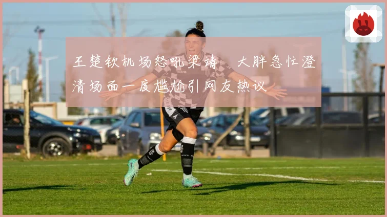 王楚钦机场怒吼梁靖崑大胖急忙澄清场面一度尴尬引网友热议