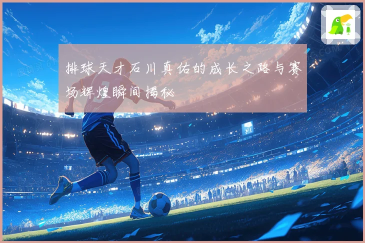 排球天才石川真佑的成长之路与赛场辉煌瞬间揭秘