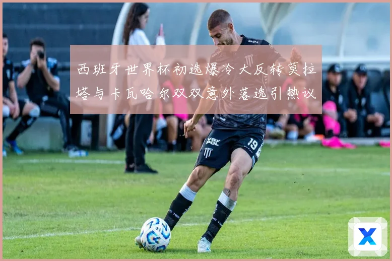 西班牙世界杯初选爆冷大反转莫拉塔与卡瓦哈尔双双意外落选引热议