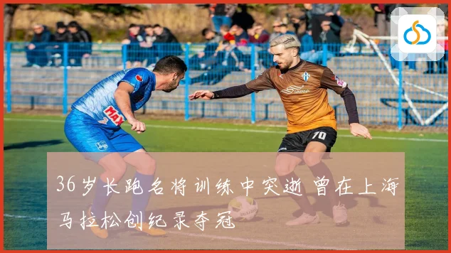 36岁长跑名将训练中突逝 曾在上海马拉松创纪录夺冠