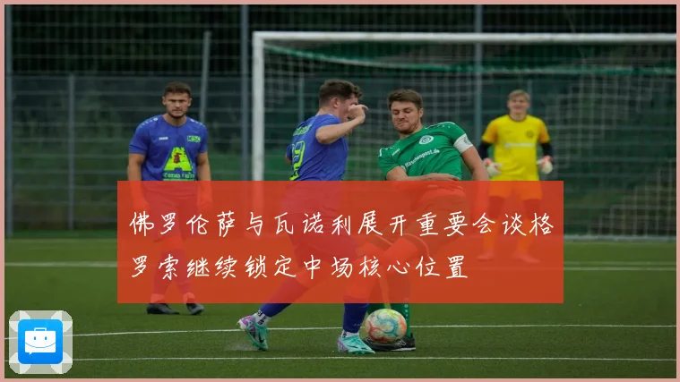 佛罗伦萨与瓦诺利展开重要会谈格罗索继续锁定中场核心位置