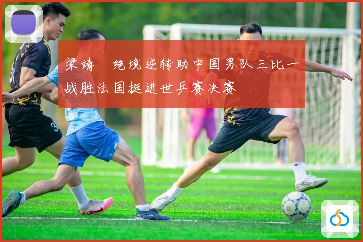 梁靖崑绝境逆转助中国男队三比一战胜法国挺进世乒赛决赛