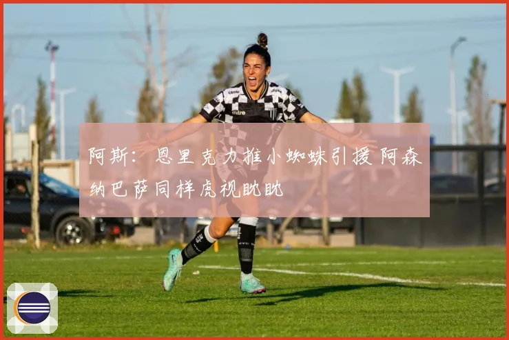 阿斯：恩里克力推小蜘蛛引援 阿森纳巴萨同样虎视眈眈