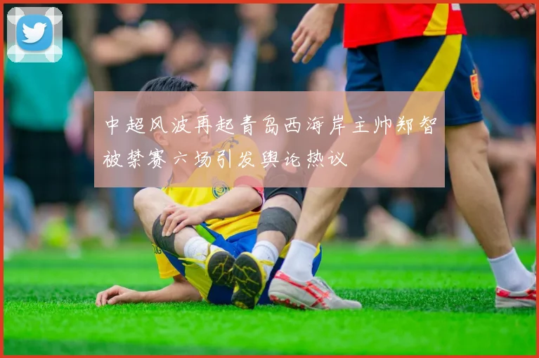 中超风波再起青岛西海岸主帅郑智被禁赛六场引发舆论热议