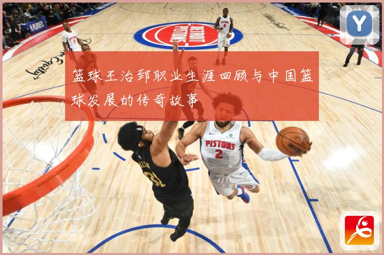 篮球王治郅职业生涯回顾与中国篮球发展的传奇故事