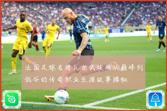 法国足球名将瓦尔武埃纳从巅峰到低谷的传奇职业生涯故事揭秘