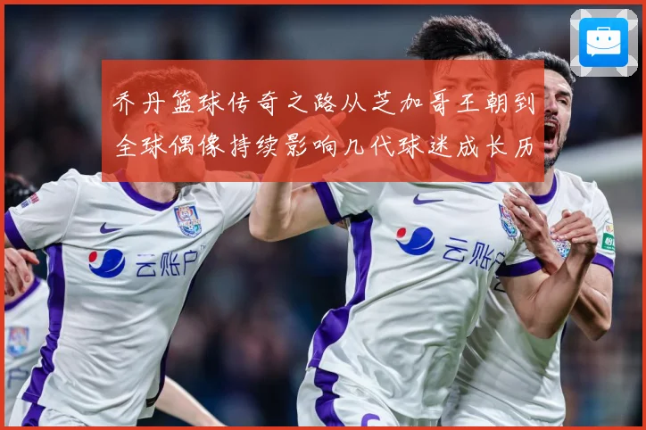 乔丹篮球传奇之路从芝加哥王朝到全球偶像持续影响几代球迷成长历程