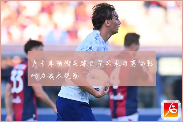 卢卡库领衔足球巨星风采与赛场影响力战术观察