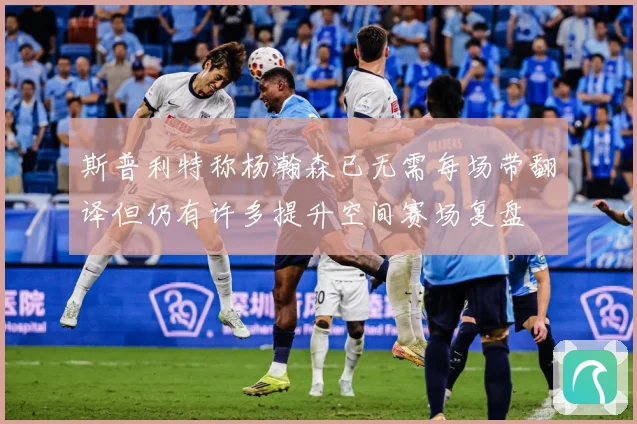 斯普利特称杨瀚森已无需每场带翻译但仍有许多提升空间赛场复盘
