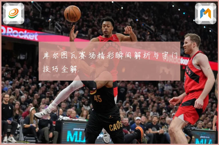 库尔图瓦赛场精彩瞬间解析与守门技巧全解