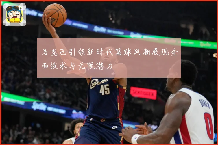 马克西引领新时代篮球风潮展现全面技术与无限潜力