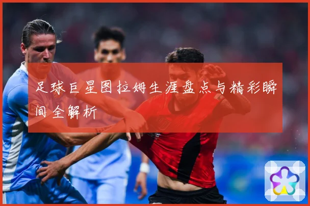 足球巨星图拉姆生涯盘点与精彩瞬间全解析