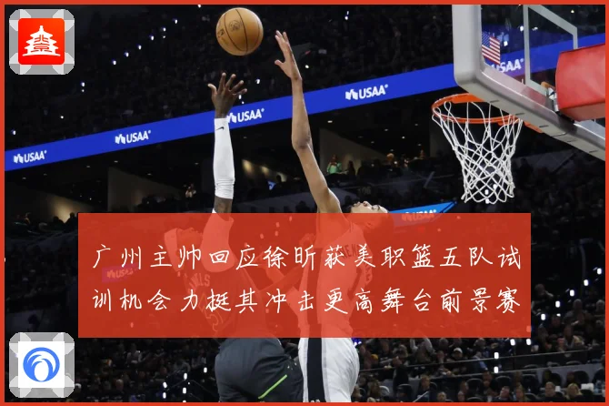 广州主帅回应徐昕获美职篮五队试训机会力挺其冲击更高舞台前景赛场复盘