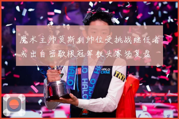 魔术主帅莫斯利帅位受挑战继任者或出自密歇根冠军教头赛场复盘