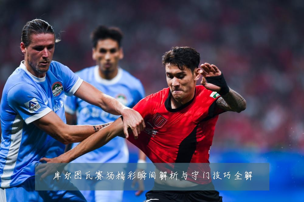 库尔图瓦赛场精彩瞬间解析与守门技巧全解