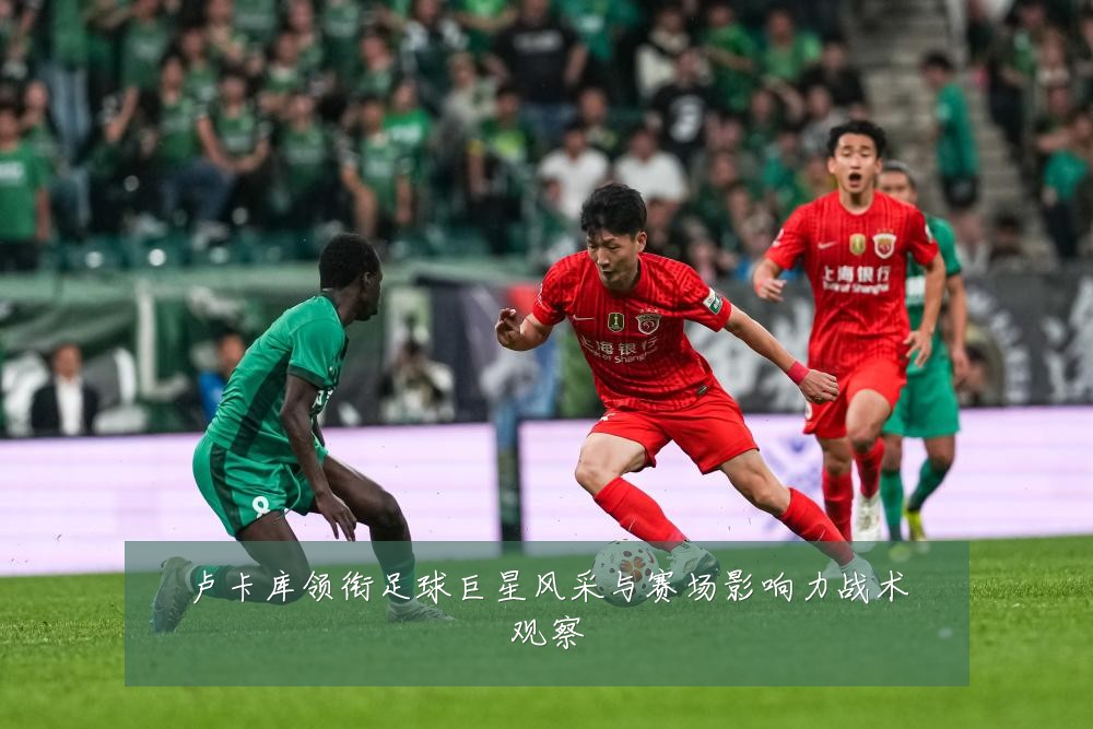 卢卡库领衔足球巨星风采与赛场影响力战术观察